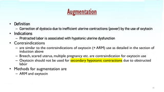 Augmentation
• Definition
– Correction of dystocia due to inefficient uterine contractions (power) by the use of oxytocin
• Indications
– Protracted labor is associated with hypotonic uterine dysfunction
• Contraindications
– are similar to the contraindications of oxytocin (+ ARM) use as detailed in the section of
induction above
– Breech, scared uterus, multiple pregnancy etc. are contraindication for oxytocin use
– Oxytocin should not be used for secondary hypotonic contractions due to obstructed
labor
• Methods for augmentation are
– ARM and oxytocin
41
 