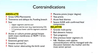 Contraindications
ABSOLUTE
 Gross CPD, Macrosomia
 Transverse and oblique lie, Footling breech
 Scar
o Upper segment uterine scar
o previous uterine scar (e.g. myomectomy, CS)
o ≥ 2 previous lower uterine segment cesarean
scar
 Active or culture proven genital herpes
(with intact membranes or ROM < 6 hrs
duration)
 Extensive genital wart
 Invasive cervical Ca.
 Pelvic tumor obstructing the birth canal
 Placenta previa (major degree)
 Vasa previa
 Acute fetal distress
 Severe IUGR with confirmed fetal
compromise
RELATIVE
 Grande multi-parity
 Bad obstetric history
 Twin pregnancy
 One previous lower segment c/s
• NB: Mothers with relative
contraindications will be managed with the
discussion between the mother and the
most senior person
5
 