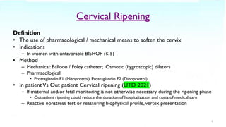 Cervical Ripening
Definition
• The use of pharmacological / mechanical means to soften the cervix
• Indications
– In women with unfavorable BISHOP (≤ 5)
• Method
– Mechanical: Balloon / Foley catheter; Osmotic (hygroscopic) dilators
– Pharmacological
• Prostaglandin E1 (Misoprostol), Prostaglandin E2 (Dinoprostol)
• In patientVs Out patient Cervical ripening (UTD 2021)
– If maternal and/or fetal monitoring is not otherwise necessary during the ripening phase
• Outpatient ripening could reduce the duration of hospitalization and costs of medical care
– Reactive nonstress test or reassuring biophysical profile, vertex presentation
6
 