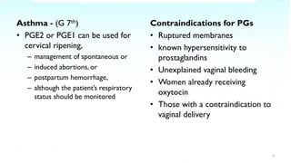 Asthma - (G 7th)
• PGE2 or PGE1 can be used for
cervical ripening,
– management of spontaneous or
– induced abortions, or
– postpartum hemorrhage,
– although the patient’s respiratory
status should be monitored
Contraindications for PGs
• Ruptured membranes
• known hypersensitivity to
prostaglandins
• Unexplained vaginal bleeding
• Women already receiving
oxytocin
• Those with a contraindication to
vaginal delivery
8
 