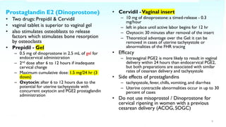 Prostaglandin E2 (Dinoprostone)
• Two drugs: Prepidil & Cervidil
• vaginal tablet is superior to vaginal gel
• also stimulates osteoblasts to release
factors which stimulates bone resorption
by osteoclasts
• Prepidil - Gel
– 0.5 mg of dinoprostone in 2.5 mL of gel for
endocervical administration
– 2nd dose after 6 to 12 hours if inadequate
cervical change
– Maximum cumulative dose: 1.5 mg/24 hr (3
doses)
– Oxytocin: after 6 to 12 hours due to the
potential for uterine tachysystole with
concurrent oxytocin and PGE2 prostaglandin
administration
• Cervidil -Vaginal insert
– 10 mg of dinoprostone: a timed-release - 0.3
mg/hour
– left in place until active labor begins for 12 hr
– Oxytocin: 30 minutes after removal of the insert
– Theoretical advantage over the Gel: it can be
removed in cases of uterine tachysystole or
abnormalities of the FHR tracing
• Efficacy
– Intravaginal PGE2 is more likely to result in vaginal
delivery within 24 hours than endocervical PGE2,
but both preparations are associated with similar
rates of cesarean delivery and tachysystole
• Side effects of prostaglandins
– tachysystole, fever, chills, vomiting, and diarrhea
– Uterine contractile abnormalities occur in up to 30
percent of cases
• Do not use misoprostol / Dinoprostone for
cervical ripening in women with a previous
cesarean delivery (ACOG, SOGC)
9
 