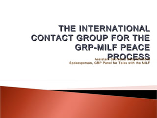 THE INTERNATIONAL
CONTACT GROUP FOR THE
        GRP-MILF PEACE
              PROCESSAssistant Secretary Bong Montesa
       Spokesperson, GRP Panel for Talks with the MILF
 