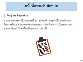 100
หน้าที่ความรับผิดชอบ
6. Progress Reporting
รายงานผลการดาเนินการและปัญหาอุปสรรคในการดาเนินการด้านการ
คุ้มครองข้อมูลส่วนบุคคลต่อคณะกรรมการประจาคณะฯ เป็นระยะ และ
รายงานต่อมหาวิทยาลัยมหิดลตามความจาเป็น
 