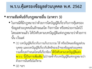 104
พ.ร.บ.คุ้มครองข้อมูลส่วนบุคคล พ.ศ. 2562
• ความสัมพันธ์กับกฎหมายอื่น (มาตรา 3)
• ในกรณีที่มีกฎหมายว่าด้วยการใดบัญญัติเกี่ยวกับการคุ้มครอง
ข้อมูลส่วนบุคคลในลักษณะใด กิจการใด หรือหน่วยงานใดไว้
โดยเฉพาะแล้ว ให้บังคับตามบทบัญญัติแห่งกฎหมายว่าด้วยการ
นั้น เว้นแต่
• (1) บทบัญญัติเกี่ยวกับการเก็บรวบรวม ใช้ หรือเปิดเผยข้อมูลส่วน
บุคคล และบทบัญญัติเกี่ยวกับสิทธิของเจ้าของข้อมูลส่วนบุคคล
รวมทั้งบทกาหนดโทษที่เกี่ยวข้อง ให้บังคับตามบทบัญญัติแห่ง
พ.ร.บ. นี้เป็นการเพิ่มเติม ไม่ว่าจะซ้ากับบทบัญญัติแห่งกฎหมายว่า
ด้วยการนั้นหรือไม่ก็ตาม
• (2) ฯลฯ
 