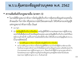 105
พ.ร.บ.คุ้มครองข้อมูลส่วนบุคคล พ.ศ. 2562
• ความสัมพันธ์กับกฎหมายอื่น (มาตรา 3)
• ในกรณีที่มีกฎหมายว่าด้วยการใดบัญญัติเกี่ยวกับการคุ้มครองข้อมูลส่วนบุคคลใน
ลักษณะใด กิจการใด หรือหน่วยงานใดไว้โดยเฉพาะแล้ว ให้บังคับตามบทบัญญัติ
แห่งกฎหมายว่าด้วยการนั้น เว้นแต่
• (1) ฯลฯ
• (2) บทบัญญัติเกี่ยวกับการร้องเรียน บทบัญญัติที่ให้อานาจแก่คณะกรรมการผู้เชี่ยวชาญ
ออกคาสั่งเพื่อคุ้มครองเจ้าของข้อมูลส่วนบุคคล และบทบัญญัติเกี่ยวกับอานาจหน้าที่ของ
พนักงานเจ้าหน้าที่ รวมทั้งบทกาหนดโทษที่เกี่ยวข้อง ให้บังคับตามบทบัญญัติแห่ง พ.ร.บ.
นี้ ในกรณีดังต่อไปนี้
• (ก) ในกรณีที่กฎหมายว่าด้วยการนั้นไม่มีบทบัญญัติเกี่ยวกับการร้องเรียน
• (ข) ในกรณีที่กฎหมายว่าด้วยการนั้นมีบทบัญญัติที่ให้อานาจแก่เจ้าหน้าที่ผู้มีอานาจพิจารณาเรื่อง
ร้องเรียนตามกฎหมายดังกล่าวออกคาสั่งเพื่อคุ้มครองเจ้าของข้อมูลส่วนบุคคล แต่ไม่เพียงพอเท่ากับ
อานาจของคณะกรรมการผู้เชี่ยวชาญตาม พ.ร.บ. นี้และเจ้าหน้าที่ผู้มีอานาจตามกฎหมายดังกล่าว
ร้องขอต่อคณะกรรมการผู้เชี่ยวชาญหรือเจ้าของข้อมูลส่วนบุคคลผู้เสียหายยื่นคาร้องเรียนต่อ
คณะกรรมการผู้เชี่ยวชาญตาม พ.ร.บ. นี้ แล้วแต่กรณี
 