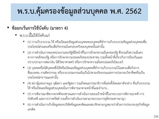 106
พ.ร.บ.คุ้มครองข้อมูลส่วนบุคคล พ.ศ. 2562
• ข้อยกเว้นการใช้บังคับ (มาตรา 4)
• พ.ร.บ.นี้ไม่ใช้บังคับแก่
• (1) การเก็บรวบรวม ใช้ หรือเปิดเผยข้อมูลส่วนบุคคลของบุคคลที่ทาการเก็บรวบรวมข้อมูลส่วนบุคคลเพื่อ
ประโยชน์ส่วนตนหรือเพื่อกิจกรรมในครอบครัวของบุคคลนั้นเท่านั้น
• (2) การดาเนินการของหน่วยงานของรัฐที่มีหน้าที่ในการรักษาความมั่นคงของรัฐ ซึ่งรวมถึงความมั่นคง
ทางการคลังของรัฐ หรือการรักษาความปลอดภัยของประชาชน รวมทั้งหน้าที่เกี่ยวกับการป้องกันและ
ปราบปรามการฟอกเงิน นิติวิทยาศาสตร์ หรือการรักษาความมั่นคงปลอดภัยไซเบอร์
• (3) บุคคลหรือนิติบุคคลซึ่งใช้หรือเปิดเผยข้อมูลส่วนบุคคลที่ทาการเก็บรวบรวมไว้เฉพาะเพื่อกิจการ
สื่อมวลชน งานศิลปกรรม หรืองานวรรณกรรมอันเป็นไปตามจริยธรรมแห่งการประกอบวิชาชีพหรือเป็น
ประโยชน์สาธารณะเท่านั้น
• (4) สภาผู้แทนราษฎร วุฒิสภา และรัฐสภา รวมถึงคณะกรรมาธิการที่แต่งตั้งโดยสภาดังกล่าว ซึ่งเก็บรวบรวม
ใช้ หรือเปิดเผยข้อมูลส่วนบุคคลในการพิจารณาตามหน้าที่และอานาจ...
• (5) การพิจารณาพิพากษาคดีของศาลและการดาเนินงานของเจ้าหน้าที่ในกระบวนการพิจารณาคดี การ
บังคับคดี และการวางทรัพย์ รวมทั้งการดาเนินงานตามกระบวนการยุติธรรมทางอาญา
• (6) การดาเนินการกับข้อมูลของบริษัทข้อมูลเครดิตและสมาชิกตามกฎหมายว่าด้วยการประกอบธุรกิจข้อมูล
เครดิต
 