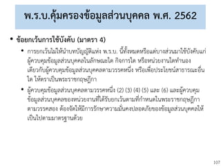 107
พ.ร.บ.คุ้มครองข้อมูลส่วนบุคคล พ.ศ. 2562
• ข้อยกเว้นการใช้บังคับ (มาตรา 4)
• การยกเว้นไม่ให้นาบทบัญญัติแห่ง พ.ร.บ. นี้ทั้งหมดหรือแต่บางส่วนมาใช้บังคับแก่
ผู้ควบคุมข้อมูลส่วนบุคคลในลักษณะใด กิจการใด หรือหน่วยงานใดทานอง
เดียวกับผู้ควบคุมข้อมูลส่วนบุคคลตามวรรคหนึ่ง หรือเพื่อประโยชน์สาธารณะอื่น
ใด ให้ตราเป็นพระราชกฤษฎีกา
• ผู้ควบคุมข้อมูลส่วนบุคคลตามวรรคหนึ่ง (2) (3) (4) (5) และ (6) และผู้ควบคุม
ข้อมูลส่วนบุคคลของหน่วยงานที่ได้รับยกเว้นตามที่กาหนดในพระราชกฤษฎีกา
ตามวรรคสอง ต้องจัดให้มีการรักษาความมั่นคงปลอดภัยของข้อมูลส่วนบุคคลให้
เป็นไปตามมาตรฐานด้วย
 