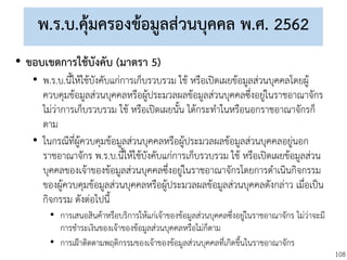 108
พ.ร.บ.คุ้มครองข้อมูลส่วนบุคคล พ.ศ. 2562
• ขอบเขตการใช้บังคับ (มาตรา 5)
• พ.ร.บ.นี้ให้ใช้บังคับแก่การเก็บรวบรวม ใช้ หรือเปิดเผยข้อมูลส่วนบุคคลโดยผู้
ควบคุมข้อมูลส่วนบุคคลหรือผู้ประมวลผลข้อมูลส่วนบุคคลซึ่งอยู่ในราชอาณาจักร
ไม่ว่าการเก็บรวบรวม ใช้ หรือเปิดเผยนั้น ได้กระทาในหรือนอกราชอาณาจักรก็
ตาม
• ในกรณีที่ผู้ควบคุมข้อมูลส่วนบุคคลหรือผู้ประมวลผลข้อมูลส่วนบุคคลอยู่นอก
ราชอาณาจักร พ.ร.บ.นี้ให้ใช้บังคับแก่การเก็บรวบรวม ใช้ หรือเปิดเผยข้อมูลส่วน
บุคคลของเจ้าของข้อมูลส่วนบุคคลซึ่งอยู่ในราชอาณาจักรโดยการดาเนินกิจกรรม
ของผู้ควบคุมข้อมูลส่วนบุคคลหรือผู้ประมวลผลข้อมูลส่วนบุคคลดังกล่าว เมื่อเป็น
กิจกรรม ดังต่อไปนี้
• การเสนอสินค้าหรือบริการให้แก่เจ้าของข้อมูลส่วนบุคคลซึ่งอยู่ในราชอาณาจักร ไม่ว่าจะมี
การชาระเงินของเจ้าของข้อมูลส่วนบุคคลหรือไม่ก็ตาม
• การเฝ้าติดตามพฤติกรรมของเจ้าของข้อมูลส่วนบุคคลที่เกิดขึ้นในราชอาณาจักร
 