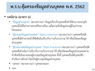 109
พ.ร.บ.คุ้มครองข้อมูลส่วนบุคคล พ.ศ. 2562
• บทนิยาม (มาตรา 6)
• “ข้อมูลส่วนบุคคล” หมายความว่า ข้อมูลเกี่ยวกับบุคคลซึ่งทาให้สามารถระบุตัว
บุคคลนั้นได้ไม่ว่าทางตรงหรือทางอ้อม แต่ไม่รวมถึงข้อมูลของผู้ถึงแก่กรรม
โดยเฉพาะ
• “ผู้ควบคุมข้อมูลส่วนบุคคล” (Data Controller) หมายความว่า บุคคลหรือนิติ
บุคคลซึ่งมีอานาจหน้าที่ตัดสินใจเกี่ยวกับการเก็บรวบรวม ใช้ หรือเปิดเผยข้อมูล
ส่วนบุคคล
• “ผู้ประมวลผลข้อมูลส่วนบุคคล” (Data Processor) หมายความว่า บุคคลหรือนิติ
บุคคลซึ่งดาเนินการเกี่ยวกับการเก็บรวบรวม ใช้ หรือเปิดเผยข้อมูลส่วนบุคคลตาม
คาสั่งหรือในนามของผู้ควบคุมข้อมูลส่วนบุคคล ทั้งนี้ บุคคลหรือนิติบุคคลซึ่ง
ดาเนินการดังกล่าวไม่เป็นผู้ควบคุมข้อมูลส่วนบุคคล
• “บุคคล” หมายความว่า บุคคลธรรมดา
• ฯลฯ
 