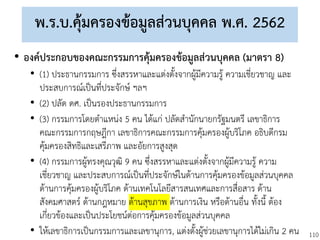 110
พ.ร.บ.คุ้มครองข้อมูลส่วนบุคคล พ.ศ. 2562
• องค์ประกอบของคณะกรรมการคุ้มครองข้อมูลส่วนบุคคล (มาตรา 8)
• (1) ประธานกรรมการ ซึ่งสรรหาและแต่งตั้งจากผู้มีความรู้ ความเชี่ยวชาญ และ
ประสบการณ์เป็นที่ประจักษ์ ฯลฯ
• (2) ปลัด ดศ. เป็นรองประธานกรรมการ
• (3) กรรมการโดยตาแหน่ง 5 คน ได้แก่ ปลัดสานักนายกรัฐมนตรี เลขาธิการ
คณะกรรมการกฤษฎีกา เลขาธิการคณะกรรมการคุ้มครองผู้บริโภค อธิบดีกรม
คุ้มครองสิทธิและเสรีภาพ และอัยการสูงสุด
• (4) กรรมการผู้ทรงคุณวุฒิ 9 คน ซึ่งสรรหาและแต่งตั้งจากผู้มีความรู้ ความ
เชี่ยวชาญ และประสบการณ์เป็นที่ประจักษ์ในด้านการคุ้มครองข้อมูลส่วนบุคคล
ด้านการคุ้มครองผู้บริโภค ด้านเทคโนโลยีสารสนเทศและการสื่อสาร ด้าน
สังคมศาสตร์ ด้านกฎหมาย ด้านสุขภาพ ด้านการเงิน หรือด้านอื่น ทั้งนี้ ต้อง
เกี่ยวข้องและเป็นประโยชน์ต่อการคุ้มครองข้อมูลส่วนบุคคล
• ให้เลขาธิการเป็นกรรมการและเลขานุการ, แต่งตั้งผู้ช่วยเลขานุการได้ไม่เกิน 2 คน
 