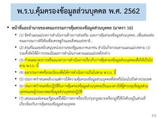 111
พ.ร.บ.คุ้มครองข้อมูลส่วนบุคคล พ.ศ. 2562
• หน้าที่และอานาจของคณะกรรมการคุ้มครองข้อมูลส่วนบุคคล (มาตรา 16)
• (1) จัดทาแผนแม่บทการดาเนินงานด้านการส่งเสริม และการคุ้มครองข้อมูลส่วนบุคคล...เพื่อเสนอต่อ
คณะกรรมการดิจิทัลเพื่อเศรษฐกิจและสังคมแห่งชาติ...
• (2) ส่งเสริมและสนับสนุนหน่วยงานของรัฐและภาคเอกชน ดาเนินกิจกรรมตามแผนแม่บทตาม (1)
รวมทั้งจัดให้มีการประเมินผลการดาเนินงานตามแผนแม่บทดังกล่าว
• (3) กาหนดมาตรการหรือแนวทางการดาเนินการเกี่ยวกับการคุ้มครองข้อมูลส่วนบุคคลเพื่อให้เป็นไป
ตาม พ.ร.บ. นี้
• (4) ออกประกาศหรือระเบียบเพื่อให้การดาเนินการเป็นไปตาม พ.ร.บ. นี้
• (5) ประกาศกาหนดหลักเกณฑ์การให้ความคุ้มครองข้อมูลส่วนบุคคลที่ส่งหรือโอนไปยังต่างประเทศ
• (6) ประกาศกาหนดข้อปฏิบัติในการคุ้มครองข้อมูลส่วนบุคคลเป็นแนวทางให้ผู้ควบคุมข้อมูลส่วน
บุคคลและผู้ประมวลผลข้อมูลส่วนบุคคลปฏิบัติ
• (7) เสนอแนะต่อคณะรัฐมนตรีให้มีการตราหรือปรับปรุงกฎหมายหรือกฎที่ใช้บังคับอยู่ในส่วนที่
เกี่ยวข้องกับการคุ้มครองข้อมูลส่วนบุคคล
 
