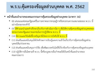 112
พ.ร.บ.คุ้มครองข้อมูลส่วนบุคคล พ.ศ. 2562
• หน้าที่และอานาจของคณะกรรมการคุ้มครองข้อมูลส่วนบุคคล (มาตรา 16)
• (8) เสนอแนะต่อคณะรัฐมนตรีในการตราพระราชกฤษฎีกาหรือทบทวนความเหมาะสมของ พ.ร.บ. นี้
อย่างน้อยทุกรอบห้าปี
• (9) ให้คาแนะนาและคาปรึกษาเกี่ยวกับการดาเนินการใด ๆ เพื่อให้ความคุ้มครองข้อมูลส่วนบุคคลของ
หน่วยงานของรัฐและภาคเอกชนในการปฏิบัติตาม พ.ร.บ. นี้
• (10) ตีความและวินิจฉัยชี้ขาดปัญหาที่เกิดจากการบังคับใช้ พ.ร.บ. นี้
• (11) ส่งเสริมและสนับสนุนให้เกิดทักษะการเรียนรู้และความเข้าใจเกี่ยวกับการคุ้มครองข้อมูลส่วน
บุคคลให้แก่ประชาชน
• (12) ส่งเสริมและสนับสนุนการวิจัย เพื่อพัฒนาเทคโนโลยีที่เกี่ยวข้องกับการคุ้มครองข้อมูลส่วนบุคคล
• (13) ปฏิบัติการอื่นใดตามที่ พ.ร.บ. นี้หรือกฎหมายอื่นกาหนดให้เป็นหน้าที่และอานาจของ
คณะกรรมการ
 