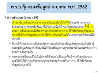 114
พ.ร.บ.คุ้มครองข้อมูลส่วนบุคคล พ.ศ. 2562
• ความยินยอม (มาตรา 19)
• เจ้าของข้อมูลส่วนบุคคลจะถอนความยินยอมเสียเมื่อใดก็ได้โดยจะต้องถอนความ
ยินยอมโดยกฎหมายหรือสัญญาที่ให้ประโยชน์แก่เจ้าของข้อมูลส่วนบุคคล ทั้งนี้ การ
ถอนความยินยอมย่อมไม่ส่งผลกระทบต่อการเก็บรวบรวม ใช้ หรือเปิดเผยข้อมูลส่วน
บุคคลที่เจ้าของข้อมูลส่วนบุคคลได้ให้ความยินยอมไปแล้วโดยชอบตามที่กาหนดไว้ใน
หมวดนี้
• ในกรณีที่การถอนความยินยอมส่งผลกระทบต่อเจ้าของข้อมูลส่วนบุคคลในเรื่องใด ผู้
ควบคุมข้อมูลส่วนบุคคลต้องแจ้งให้เจ้าของข้อมูลส่วนบุคคลทราบถึงผลกระทบจากการ
ถอนความยินยอมนั้น
• การขอความยินยอมที่ไม่เป็นไปตามที่กาหนด ไม่มีผลผูกพันเจ้าของข้อมูลส่วนบุคค
และไม่ทาให้ผู้ควบคุมข้อมูลส่วนบุคคลสามารถทาการเก็บรวบรวม ใช้ หรือเปิดเผย
ข้อมูลส่วนบุคคลได้
 