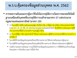 115
พ.ร.บ.คุ้มครองข้อมูลส่วนบุคคล พ.ศ. 2562
• การขอความยินยอมจากผู้เยาว์ซึ่งยังไม่บรรลุนิติภาวะโดยการสมรสหรือไม่มี
ฐานะเสมือนดังบุคคลซึ่งบรรลุนิติภาวะแล้วตามมาตรา 27 แห่งประมวล
กฎหมายแพ่งและพาณิชย์ (มาตรา 20)
• (1) ในกรณีที่การให้ความยินยอมของผู้เยาว์ไม่ใช่การใด ๆ ซึ่งผู้เยาว์อาจให้ความยินยอมโดยลาพังได้
ตามมาตรา 22, 23 หรือ 24 แห่งประมวลกฎหมายแพ่งและพาณิชย์ ต้องได้รับความยินยอมจากผู้ใช้
อานาจปกครองที่มีอานาจกระทาการแทนผู้เยาว์ด้วย
• (2) ในกรณีที่ผู้เยาว์มีอายุไม่เกินสิบปี ให้ขอความยินยอมจากผู้ใช้อานาจปกครองที่มีอานาจกระทาการ
แทนผู้เยาว์
• ในกรณีที่เจ้าของข้อมูลส่วนบุคคลเป็นคนไร้ความสามารถ ให้ขอความยินยอมจากผู้อนุบาล
• ในกรณีที่เจ้าของข้อมูลส่วนบุคคลเป็นคนเสมือนไร้ความสามารถ ให้ขอความยินยอมจากผู้พิทักษ์
• รวมถึงการถอนความยินยอม การแจ้งให้เจ้าของข้อมูลส่วนบุคคลทราบ การใช้สิทธิของเจ้าของข้อมูล
ส่วนบุคคล การร้องเรียน และการอื่นใด ด้วย
 