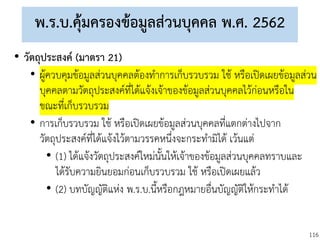 116
พ.ร.บ.คุ้มครองข้อมูลส่วนบุคคล พ.ศ. 2562
• วัตถุประสงค์ (มาตรา 21)
• ผู้ควบคุมข้อมูลส่วนบุคคลต้องทาการเก็บรวบรวม ใช้ หรือเปิดเผยข้อมูลส่วน
บุคคลตามวัตถุประสงค์ที่ได้แจ้งเจ้าของข้อมูลส่วนบุคคลไว้ก่อนหรือใน
ขณะที่เก็บรวบรวม
• การเก็บรวบรวม ใช้ หรือเปิดเผยข้อมูลส่วนบุคคลที่แตกต่างไปจาก
วัตถุประสงค์ที่ได้แจ้งไว้ตามวรรคหนึ่งจะกระทามิได้ เว้นแต่
• (1) ได้แจ้งวัตถุประสงค์ใหม่นั้นให้เจ้าของข้อมูลส่วนบุคคลทราบและ
ได้รับความยินยอมก่อนเก็บรวบรวม ใช้ หรือเปิดเผยแล้ว
• (2) บทบัญญัติแห่ง พ.ร.บ.นี้หรือกฎหมายอื่นบัญญัติให้กระทาได้
 
