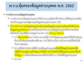 117
พ.ร.บ.คุ้มครองข้อมูลส่วนบุคคล พ.ศ. 2562
• การเก็บรวบรวมข้อมูลส่วนบุคคล
• การเก็บรวบรวมข้อมูลส่วนบุคคล ให้เก็บรวบรวมได้เท่าที่จาเป็นภายใต้วัตถุประสงค์อัน
ชอบด้วยกฎหมายของผู้ควบคุมข้อมูลส่วนบุคคล (มาตรา 22)
• ในการเก็บรวบรวมข้อมูลส่วนบุคคล ผู้ควบคุมข้อมูลส่วนบุคคลจะต้องแจ้งให้เจ้าของ
ข้อมูลส่วนบุคคลทราบก่อนหรือในขณะเก็บรวบรวมข้อมูลส่วนบุคคลถึงรายละเอียด
ดังต่อไปนี้ เว้นแต่ได้ทราบอยู่แล้ว (มาตรา 23) (Privacy Notice)
• (1) วัตถุประสงค์ของการเก็บรวบรวมเพื่อการนาข้อมูลส่วนบุคคลไปใช้หรือเปิดเผย
ซึ่งรวมถึงวัตถุประสงค์ตามที่มาตรา 24 ให้อานาจในการเก็บรวบรวมได้โดยไม่ได้
รับความยินยอม
• (2) แจ้งให้ทราบถึงกรณีที่เจ้าของข้อมูลส่วนบุคคลต้องให้ข้อมูลส่วนบุคคลเพื่อ
ปฏิบัติตามกฎหมายหรือสัญญาหรือมีความจาเป็นต้องให้ข้อมูลส่วนบุคคลเพื่อเข้า
ทาสัญญา รวมทั้งแจ้งถึงผลกระทบที่เป็นไปได้จากการไม่ให้ข้อมูลส่วนบุคคล
• (3) ฯลฯ
 