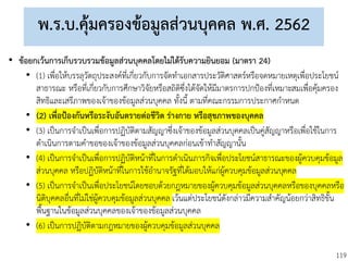 119
พ.ร.บ.คุ้มครองข้อมูลส่วนบุคคล พ.ศ. 2562
• ข้อยกเว้นการเก็บรวบรวมข้อมูลส่วนบุคคลโดยไม่ได้รับความยินยอม (มาตรา 24)
• (1) เพื่อให้บรรลุวัตถุประสงค์ที่เกี่ยวกับการจัดทาเอกสารประวัติศาสตร์หรือจดหมายเหตุเพื่อประโยชน์
สาธารณะ หรือที่เกี่ยวกับการศึกษาวิจัยหรือสถิติซึ่งได้จัดให้มีมาตรการปกป้องที่เหมาะสมเพื่อคุ้มครอง
สิทธิและเสรีภาพของเจ้าของข้อมูลส่วนบุคคล ทั้งนี้ ตามที่คณะกรรมการประกาศกาหนด
• (2) เพื่อป้องกันหรือระงับอันตรายต่อชีวิต ร่างกาย หรือสุขภาพของบุคคล
• (3) เป็นการจาเป็นเพื่อการปฏิบัติตามสัญญาซึ่งเจ้าของข้อมูลส่วนบุคคลเป็นคู่สัญญาหรือเพื่อใช้ในการ
ดาเนินการตามคาขอของเจ้าของข้อมูลส่วนบุคคลก่อนเข้าทาสัญญานั้น
• (4) เป็นการจาเป็นเพื่อการปฏิบัติหน้าที่ในการดาเนินภารกิจเพื่อประโยชน์สาธารณะของผู้ควบคุมข้อมูล
ส่วนบุคคล หรือปฏิบัติหน้าที่ในการใช้อานาจรัฐที่ได้มอบให้แก่ผู้ควบคุมข้อมูลส่วนบุคคล
• (5) เป็นการจาเป็นเพื่อประโยชน์โดยชอบด้วยกฎหมายของผู้ควบคุมข้อมูลส่วนบุคคลหรือของบุคคลหรือ
นิติบุคคลอื่นที่ไม่ใช่ผู้ควบคุมข้อมูลส่วนบุคคล เว้นแต่ประโยชน์ดังกล่าวมีความสาคัญน้อยกว่าสิทธิขั้น
พื้นฐานในข้อมูลส่วนบุคคลของเจ้าของข้อมูลส่วนบุคคล
• (6) เป็นการปฏิบัติตามกฎหมายของผู้ควบคุมข้อมูลส่วนบุคคล
 