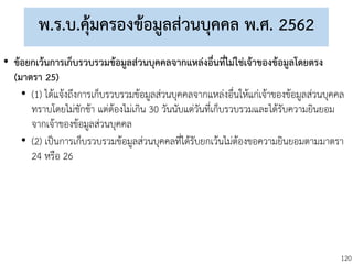 120
พ.ร.บ.คุ้มครองข้อมูลส่วนบุคคล พ.ศ. 2562
• ข้อยกเว้นการเก็บรวบรวมข้อมูลส่วนบุคคลจากแหล่งอื่นที่ไม่ใช่เจ้าของข้อมูลโดยตรง
(มาตรา 25)
• (1) ได้แจ้งถึงการเก็บรวบรวมข้อมูลส่วนบุคคลจากแหล่งอื่นให้แก่เจ้าของข้อมูลส่วนบุคคล
ทราบโดยไม่ชักช้า แต่ต้องไม่เกิน 30 วันนับแต่วันที่เก็บรวบรวมและได้รับความยินยอม
จากเจ้าของข้อมูลส่วนบุคคล
• (2) เป็นการเก็บรวบรวมข้อมูลส่วนบุคคลที่ได้รับยกเว้นไม่ต้องขอความยินยอมตามมาตรา
24 หรือ 26
 