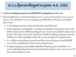 121
พ.ร.บ.คุ้มครองข้อมูลส่วนบุคคล พ.ศ. 2562
• การเก็บรวบรวมข้อมูลส่วนบุคคลจากแหล่งอื่นที่ไม่ใช่เจ้าของข้อมูลโดยตรง (มาตรา 25)
• ให้นาบทบัญญัติเกี่ยวกับการแจ้งวัตถุประสงค์ใหม่ตามมาตรา 21 และการแจ้งรายละเอียด (Privacy Notice)
ตามมาตรา 23 มาใช้บังคับกับการเก็บรวบรวมข้อมูลส่วนบุคคลที่ต้องได้รับความยินยอมตามวรรคหนึ่งโดย
อนุโลม เว้นแต่
• (1) เจ้าของข้อมูลส่วนบุคคลทราบวัตถุประสงค์ใหม่หรือรายละเอียดนั้นอยู่แล้ว
• (2) ผู้ควบคุมข้อมูลส่วนบุคคลพิสูจน์ได้ว่าการแจ้งวัตถุประสงค์ใหม่หรือรายละเอียดดังกล่าวไม่สามารถทา
ได้หรือจะเป็นอุปสรรคต่อการใช้หรือเปิดเผยข้อมูลส่วนบุคคล โดยเฉพาะอย่างยิ่งเพื่อให้บรรลุวัตถุประสงค์
เกี่ยวกับการศึกษาวิจัยทางวิทยาศาสตร์ ประวัติศาสตร์ หรือสถิติ ในกรณีนี้ ผู้ควบคุมข้อมูลส่วนบุคคลต้อง
จัดให้มีมมาตรการที่เหมาะสมเพื่อคุ้มครองสิทธิ เสรีภาพ และประโยชน์ของเจ้าของข้อมูลส่วนบุคคล
• (3) การใช้หรือการเปิดเผยข้อมูลส่วนบุคคลต้องกระทาโดยเร่งด่วนตามที่กฎหมายกาหนดซึ่งได้จัดให้มี
มาตรการที่เหมาะสมเพื่อคุ้มครองประโยชน์ของเจ้าของข้อมูลส่วนบุคคล
• (4) เมื่อผู้ควบคุมข้อมูลส่วนบุคคลเป็นผู้ซึ่งล่วงรู้หรือได้มาซึ่งข้อมูลส่วนบุคคลจากหน้าที่หรือจากการ
ประกอบอาชีพหรือวิชาชีพและต้องรักษาวัตถุประสงค์ใหม่หรือรายละเอียดบางประการตามมาตรา 23 ไว้
เป็นความลับตามที่กฎหมายกาหนด
 