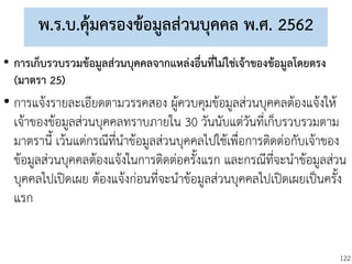 122
พ.ร.บ.คุ้มครองข้อมูลส่วนบุคคล พ.ศ. 2562
• การเก็บรวบรวมข้อมูลส่วนบุคคลจากแหล่งอื่นที่ไม่ใช่เจ้าของข้อมูลโดยตรง
(มาตรา 25)
• การแจ้งรายละเอียดตามวรรคสอง ผู้ควบคุมข้อมูลส่วนบุคคลต้องแจ้งให้
เจ้าของข้อมูลส่วนบุคคลทราบภายใน 30 วันนับแต่วันที่เก็บรวบรวมตาม
มาตรานี้ เว้นแต่กรณีที่นาข้อมูลส่วนบุคคลไปใช้เพื่อการติดต่อกับเจ้าของ
ข้อมูลส่วนบุคคลต้องแจ้งในการติดต่อครั้งแรก และกรณีที่จะนาข้อมูลส่วน
บุคคลไปเปิดเผย ต้องแจ้งก่อนที่จะนาข้อมูลส่วนบุคคลไปเปิดเผยเป็นครั้ง
แรก
 