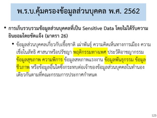 123
พ.ร.บ.คุ้มครองข้อมูลส่วนบุคคล พ.ศ. 2562
• การเก็บรวบรวมข้อมูลส่วนบุคคลที่เป็น Sensitive Data โดยไม่ได้รับความ
ยินยอมโดยชัดแจ้ง (มาตรา 26)
• ข้อมูลส่วนบุคคลเกี่ยวกับเชื้อชาติ เผ่าพันธุ์ ความคิดเห็นทางการเมือง ความ
เชื่อในลัทธิ ศาสนาหรือปรัชญา พฤติกรรมทางเพศ ประวัติอาชญากรรม
ข้อมูลสุขภาพ ความพิการ ข้อมูลสหภาพแรงงาน ข้อมูลพันธุกรรม ข้อมูล
ชีวภาพ หรือข้อมูลอื่นใดซึ่งกระทบต่อเจ้าของข้อมูลส่วนบุคคลในทานอง
เดียวกันตามที่คณะกรรมการประกาศกาหนด
 