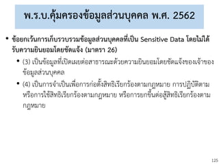125
พ.ร.บ.คุ้มครองข้อมูลส่วนบุคคล พ.ศ. 2562
• ข้อยกเว้นการเก็บรวบรวมข้อมูลส่วนบุคคลที่เป็น Sensitive Data โดยไม่ได้
รับความยินยอมโดยชัดแจ้ง (มาตรา 26)
• (3) เป็นข้อมูลที่เปิดเผยต่อสาธารณะด้วยความยินยอมโดยชัดแจ้งของเจ้าของ
ข้อมูลส่วนบุคคล
• (4) เป็นการจาเป็นเพื่อการก่อตั้งสิทธิเรียกร้องตามกฎหมาย การปฏิบัติตาม
หรือการใช้สิทธิเรียกร้องตามกฎหมาย หรือการยกขึ้นต่อสู้สิทธิเรียกร้องตาม
กฎหมาย
 