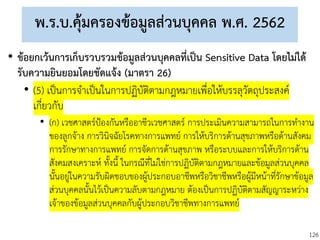 126
พ.ร.บ.คุ้มครองข้อมูลส่วนบุคคล พ.ศ. 2562
• ข้อยกเว้นการเก็บรวบรวมข้อมูลส่วนบุคคลที่เป็น Sensitive Data โดยไม่ได้
รับความยินยอมโดยชัดแจ้ง (มาตรา 26)
• (5) เป็นการจาเป็นในการปฏิบัติตามกฎหมายเพื่อให้บรรลุวัตถุประสงค์
เกี่ยวกับ
• (ก) เวชศาสตร์ป้องกันหรืออาชีวเวชศาสตร์ การประเมินความสามารถในการทางาน
ของลูกจ้าง การวินิจฉัยโรคทางการแพทย์ การให้บริการด้านสุขภาพหรือด้านสังคม
การรักษาทางการแพทย์ การจัดการด้านสุขภาพ หรือระบบและการให้บริการด้าน
สังคมสงเคราะห์ ทั้งนี้ ในกรณีที่ไม่ใช่การปฏิบัติตามกฎหมายและข้อมูลส่วนบุคคล
นั้นอยู่ในความรับผิดชอบของผู้ประกอบอาชีพหรือวิชาชีพหรือผู้มีหน้าที่รักษาข้อมูล
ส่วนบุคคลนั้นไว้เป็นความลับตามกฎหมาย ต้องเป็นการปฏิบัติตามสัญญาระหว่าง
เจ้าของข้อมูลส่วนบุคคลกับผู้ประกอบวิชาชีพทางการแพทย์
 