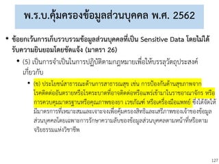 127
พ.ร.บ.คุ้มครองข้อมูลส่วนบุคคล พ.ศ. 2562
• ข้อยกเว้นการเก็บรวบรวมข้อมูลส่วนบุคคลที่เป็น Sensitive Data โดยไม่ได้
รับความยินยอมโดยชัดแจ้ง (มาตรา 26)
• (5) เป็นการจาเป็นในการปฏิบัติตามกฎหมายเพื่อให้บรรลุวัตถุประสงค์
เกี่ยวกับ
• (ข) ประโยชน์สาธารณะด้านการสาธารณสุข เช่น การป้องกันด้านสุขภาพจาก
โรคติดต่ออันตรายหรือโรคระบาดที่อาจติดต่อหรือแพร่เข้ามาในราชอาณาจักร หรือ
การควบคุมมาตรฐานหรือคุณภาพของยา เวชภัณฑ์ หรือเครื่องมือแพทย์ ซึ่งได้จัดให้
มีมาตรการที่เหมาะสมและเจาะจงเพื่อคุ้มครองสิทธิและเสรีภาพของเจ้าของข้อมูล
ส่วนบุคคลโดยเฉพาะการรักษาความลับของข้อมูลส่วนบุคคลตามหน้าที่หรือตาม
จริยธรรมแห่งวิชาชีพ
 