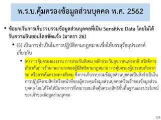 128
พ.ร.บ.คุ้มครองข้อมูลส่วนบุคคล พ.ศ. 2562
• ข้อยกเว้นการเก็บรวบรวมข้อมูลส่วนบุคคลที่เป็น Sensitive Data โดยไม่ได้
รับความยินยอมโดยชัดแจ้ง (มาตรา 26)
• (5) เป็นการจาเป็นในการปฏิบัติตามกฎหมายเพื่อให้บรรลุวัตถุประสงค์
เกี่ยวกับ
• (ค) การคุ้มครองแรงงาน การประกันสังคม หลักประกันสุขภาพแห่งชาติ สวัสดิการ
เกี่ยวกับการรักษาพยาบาลของผู้มีสิทธิตามกฎหมาย การคุ้มครองผู้ประสบภัยจาก
รถ หรือการคุ้มครองทางสังคม ซึ่งการเก็บรวบรวมข้อมูลส่วนบุคคลเป็นสิ่งจาเป็นใน
การปฏิบัติตามสิทธิหรือหน้าที่ของผู้ควบคุมข้อมูลส่วนบุคคลหรือเจ้าของข้อมูลส่วน
บุคคล โดยได้จัดให้มีมาตรการที่เหมาะสมเพื่อคุ้มครองสิทธิขั้นพื้นฐานและประโยชน์
ของเจ้าของข้อมูลส่วนบุคคล
 