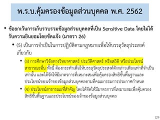 129
พ.ร.บ.คุ้มครองข้อมูลส่วนบุคคล พ.ศ. 2562
• ข้อยกเว้นการเก็บรวบรวมข้อมูลส่วนบุคคลที่เป็น Sensitive Data โดยไม่ได้
รับความยินยอมโดยชัดแจ้ง (มาตรา 26)
• (5) เป็นการจาเป็นในการปฏิบัติตามกฎหมายเพื่อให้บรรลุวัตถุประสงค์
เกี่ยวกับ
• (ง) การศึกษาวิจัยทางวิทยาศาสตร์ ประวัติศาสตร์ หรือสถิติ หรือประโยชน์
สาธารณะอื่น ทั้งนี้ ต้องกระทาเพื่อให้บรรลุวัตถุประสงค์ดังกล่าวเพียงเท่าที่จาเป็น
เท่านั้น และได้จัดให้มีมาตรการที่เหมาะสมเพื่อคุ้มครองสิทธิขั้นพื้นฐานและ
ประโยชน์ของเจ้าของข้อมูลส่วนบุคคลตามที่คณะกรรมการประกาศกาหนด
• (จ) ประโยชน์สาธารณะที่สาคัญ โดยได้จัดให้มีมาตรการที่เหมาะสมเพื่อคุ้มครอง
สิทธิขั้นพื้นฐานและประโยชน์ของเจ้าของข้อมูลส่วนบุคคล
 