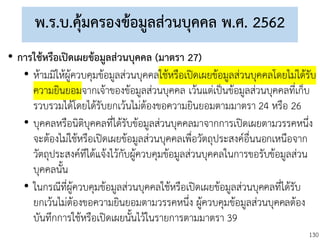 130
พ.ร.บ.คุ้มครองข้อมูลส่วนบุคคล พ.ศ. 2562
• การใช้หรือเปิดเผยข้อมูลส่วนบุคคล (มาตรา 27)
• ห้ามมิให้ผู้ควบคุมข้อมูลส่วนบุคคลใช้หรือเปิดเผยข้อมูลส่วนบุคคลโดยไม่ได้รับ
ความยินยอมจากเจ้าของข้อมูลส่วนบุคคล เว้นแต่เป็นข้อมูลส่วนบุคคลที่เก็บ
รวบรวมได้โดยได้รับยกเว้นไม่ต้องขอความยินยอมตามมาตรา 24 หรือ 26
• บุคคลหรือนิติบุคคลที่ได้รับข้อมูลส่วนบุคคลมาจากการเปิดเผยตามวรรคหนึ่ง
จะต้องไม่ใช้หรือเปิดเผยข้อมูลส่วนบุคคลเพื่อวัตถุประสงค์อื่นนอกเหนือจาก
วัตถุประสงค์ทีได้แจ้งไว้กับผู้ควบคุมข้อมูลส่วนบุคคลในการขอรับข้อมูลส่วน
บุคคลนั้น
• ในกรณีที่ผู้ควบคุมข้อมูลส่วนบุคคลใช้หรือเปิดเผยข้อมูลส่วนบุคคลที่ได้รับ
ยกเว้นไม่ต้องขอความยินยอมตามวรรคหนึ่ง ผู้ควบคุมข้อมูลส่วนบุคคลต้อง
บันทึกการใช้หรือเปิดเผยนั้นไว้ในรายการตามมาตรา 39
 