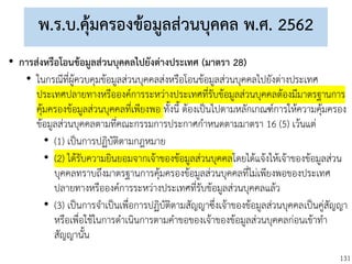 131
พ.ร.บ.คุ้มครองข้อมูลส่วนบุคคล พ.ศ. 2562
• การส่งหรือโอนข้อมูลส่วนบุคคลไปยังต่างประเทศ (มาตรา 28)
• ในกรณีที่ผู้ควบคุมข้อมูลส่วนบุคคลส่งหรือโอนข้อมูลส่วนบุคคลไปยังต่างประเทศ
ประเทศปลายทางหรือองค์การระหว่างประเทศที่รับข้อมูลส่วนบุคคลต้องมีมาตรฐานการ
คุ้มครองข้อมูลส่วนบุคคลที่เพียงพอ ทั้งนี้ ต้องเป็นไปตามหลักเกณฑ์การให้ความคุ้มครอง
ข้อมูลส่วนบุคคลตามที่คณะกรรมการประกาศกาหนดตามมาตรา 16 (5) เว้นแต่
• (1) เป็นการปฏิบัติตามกฎหมาย
• (2) ได้รับความยินยอมจากเจ้าของข้อมูลส่วนบุคคลโดยได้แจ้งให้เจ้าของข้อมูลส่วน
บุคคลทราบถึงมาตรฐานการคุ้มครองข้อมูลส่วนบุคคลที่ไม่เพียงพอของประเทศ
ปลายทางหรือองค์การระหว่างประเทศที่รับข้อมูลส่วนบุคคลแล้ว
• (3) เป็นการจาเป็นเพื่อการปฏิบัติตามสัญญาซึ่งเจ้าของข้อมูลส่วนบุคคลเป็นคู่สัญญา
หรือเพื่อใช้ในการดาเนินการตามคาขอของเจ้าของข้อมูลส่วนบุคคลก่อนเข้าทา
สัญญานั้น
 