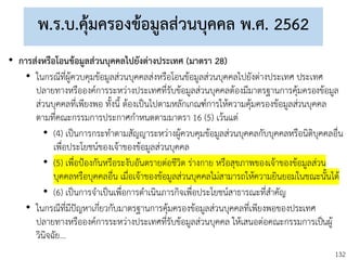 132
พ.ร.บ.คุ้มครองข้อมูลส่วนบุคคล พ.ศ. 2562
• การส่งหรือโอนข้อมูลส่วนบุคคลไปยังต่างประเทศ (มาตรา 28)
• ในกรณีที่ผู้ควบคุมข้อมูลส่วนบุคคลส่งหรือโอนข้อมูลส่วนบุคคลไปยังต่างประเทศ ประเทศ
ปลายทางหรือองค์การระหว่างประเทศที่รับข้อมูลส่วนบุคคลต้องมีมาตรฐานการคุ้มครองข้อมูล
ส่วนบุคคลที่เพียงพอ ทั้งนี้ ต้องเป็นไปตามหลักเกณฑ์การให้ความคุ้มครองข้อมูลส่วนบุคคล
ตามที่คณะกรรมการประกาศกาหนดตามมาตรา 16 (5) เว้นแต่
• (4) เป็นการกระทาตามสัญญาระหว่างผู้ควบคุมข้อมูลส่วนบุคคลกับบุคคลหรือนิติบุคคลอื่น
เพื่อประโยชน์ของเจ้าของข้อมูลส่วนบุคคล
• (5) เพื่อป้องกันหรือระงับอันตรายต่อชีวิต ร่างกาย หรือสุขภาพของเจ้าของข้อมูลส่วน
บุคคลหรือบุคคลอื่น เมื่อเจ้าของข้อมูลส่วนบุคคลไม่สามารถให้ความยินยอมในขณะนั้นได้
• (6) เป็นการจาเป็นเพื่อการดาเนินภารกิจเพื่อประโยชน์สาธารณะที่สาคัญ
• ในกรณีที่มีปัญหาเกี่ยวกับมาตรฐานการคุ้มครองข้อมูลส่วนบุคคลที่เพียงพอของประเทศ
ปลายทางหรือองค์การระหว่างประเทศที่รับข้อมูลส่วนบุคคล ให้เสนอต่อคณะกรรมการเป็นผู้
วินิจฉัย...
 