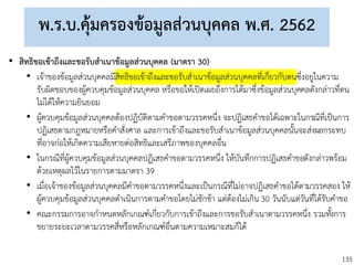 135
พ.ร.บ.คุ้มครองข้อมูลส่วนบุคคล พ.ศ. 2562
• สิทธิขอเข้าถึงและขอรับสาเนาข้อมูลส่วนบุคคล (มาตรา 30)
• เจ้าของข้อมูลส่วนบุคคลมีสิทธิขอเข้าถึงและขอรับสาเนาข้อมูลส่วนบุคคลที่เกี่ยวกับตนซึ่งอยูในความ
รับผิดชอบของผู้ควบคุมข้อมูลส่วนบุคคล หรือขอให้เปิดเผยถึงการได้มาซึ่งข้อมูลส่วนบุคคลดังกล่าวที่ตน
ไม่ได้ให้ความยินยอม
• ผู้ควบคุมข้อมูลส่วนบุคคลต้องปฏิบัติตามคาขอตามวรรคหนึ่ง จะปฏิเสธคาขอได้เฉพาะในกรณีที่เป็นการ
ปฏิเสธตามกฎหมายหรือคาสั่งศาล และการเข้าถึงและขอรับสาเนาข้อมูลส่วนบุคคลนั้นจะส่งผลกระทบ
ที่อาจก่อให้เกิดความเสียหายต่อสิทธิและเสรีภาพของบุคคลอื่น
• ในกรณีที่ผู้ควบคุมข้อมูลส่วนบุคคลปฏิเสธคาขอตามวรรคหนึ่ง ให้บันทึกการปฏิเสธคาขอดังกล่าวพร้อม
ด้วยเหตุผลไว้ในรายการตามมาตรา 39
• เมื่อเจ้าของข้อมูลส่วนบุคคลมีคาขอตามวรรคหนึ่งและเป็นกรณีที่ไม่อาจปฏิเสธคาขอได้ตามวรรคสอง ให้
ผู้ควบคุมข้อมูลส่วนบุคคลดาเนินการตามคาขอโดยไม่ชักช้า แต่ต้องไม่เกิน 30 วันนับแต่วันที่ได้รับคาขอ
• คณะกรรมการอาจกาหนดหลักเกณฑ์เกี่ยวกับการเข้าถึงและการขอรับสาเนาตามวรรคหนึ่ง รวมทั้งการ
ขยายระยะเวลาตามวรรคสี่หรือหลักเกณฑ์อื่นตามความเหมาะสมก็ได้
 