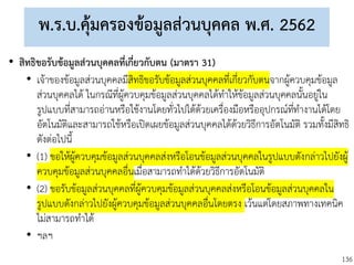 136
พ.ร.บ.คุ้มครองข้อมูลส่วนบุคคล พ.ศ. 2562
• สิทธิขอรับข้อมูลส่วนบุคคลที่เกี่ยวกับตน (มาตรา 31)
• เจ้าของข้อมูลส่วนบุคคลมีสิทธิขอรับข้อมูลส่วนบุคคลที่เกี่ยวกับตนจากผู้ควบคุมข้อมูล
ส่วนบุคคลได้ ในกรณีที่ผู้ควบคุมข้อมูลส่วนบุคคลได้ทาให้ข้อมูลส่วนบุคคลนั้นอยู่ใน
รูปแบบที่สามารถอ่านหรือใช้งานโดยทั่วไปได้ด้วยเครื่องมือหรืออุปกรณ์ที่ทางานได้โดย
อัตโนมัติและสามารถใช้หรือเปิดเผยข้อมูลส่วนบุคคลได้ด้วยวิธีการอัตโนมัติ รวมทั้งมีสิทธิ
ดังต่อไปนี้
• (1) ขอให้ผู้ควบคุมข้อมูลส่วนบุคคลส่งหรือโอนข้อมูลส่วนบุคคลในรูปแบบดังกล่าวไปยังผู้
ควบคุมข้อมูลส่วนบุคคลอื่นเมื่อสามารถทาได้ด้วยวิธีการอัตโนมัติ
• (2) ขอรับข้อมูลส่วนบุคคลที่ผู้ควบคุมข้อมูลส่วนบุคคลส่งหรือโอนข้อมูลส่วนบุคคลใน
รูปแบบดังกล่าวไปยังผู้ควบคุมข้อมูลส่วนบุคคลอื่นโดยตรง เว้นแต่โดยสภาพทางเทคนิค
ไม่สามารถทาได้
• ฯลฯ
 
