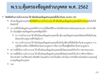 137
พ.ร.บ.คุ้มครองข้อมูลส่วนบุคคล พ.ศ. 2562
• สิทธิคัดค้านการเก็บรวบรวม ใช้ หรือเปิดเผยข้อมูลส่วนบุคคลที่เกี่ยวกับตน (มาตรา 32)
• เจ้าของข้อมูลส่วนบุคคลมีสิทธิคัดค้านการเก็บรวบรวม ใช้ หรือเปิดเผยข้อมูลส่วนบุคคลที่เกี่ยวกับตนเมื่อใดก็ได้
ดังต่อไปนี้
• (1) กรณีที่เป็นข้อมูลส่วนบุคคลที่เก็บรวบรวมได้โดยได้รับยกเว้นไม่ต้องขอความยินยอมตามมาตรา 24 (4) หรือ
(5) เว้นแต่ผู้ควบคุมข้อมูลส่วนบุคคลพิสูจน์ได้ว่า
• (ก) การเก็บรวบรวม ใช้ หรือเปิดเผยข้อมูลส่วนบุคคลนั้น ผู้ควบคุมข้อมูลส่วนบุคคลได้แสดงให้เห็นถึงเหตุ
อันชอบด้วยกฎหมายที่สาคัญยิ่งกว่า
• (ข) การเก็บรวบรวม ใช้ หรือเปิดเผยข้อมูลส่วนบุคคลนั้นเป็นไปเพื่อก่อตั้งสิทธิเรียกร้องตามกฎหมาย การ
ปฏิบัติตามหรือการใช้สิทธิเรียกร้องตามกฎหมาย หรือการยกขึ้นต่อสู้สิทธิเรียกร้องตามกฎหมาย
• (2) กรณีที่เป็นการเก็บรวบรวม ใช้ หรือเปิดเผยข้อมูลส่วนบุคคลเพื่อวัตถุประสงค์เกี่ยวกับการตลาดแบบตรง
• (3) กรณีที่เป็นการเก็บรวบรวม ใช้ หรือเปิดเผยข้อมูลส่วนบุคคลเพื่อวัตถุประสงค์เกี่ยวกับการศึกษาวิจัยทาง
วิทยาศาสตร์ ประวัติศาสตร์ หรือสถิติ เว้นแต่เป็นการจาเป็นเพื่อการดาเนินภารกิจเพื่อประโยชน์สาธารณะของผู้
ควบคุมข้อมูลส่วนบุคคล
• ฯลฯ
 