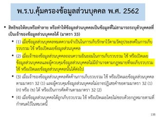 138
พ.ร.บ.คุ้มครองข้อมูลส่วนบุคคล พ.ศ. 2562
• สิทธิขอให้ลบหรือทาลาย หรือทาให้ข้อมูลส่วนบุคคลเป็นข้อมูลที่ไม่สามารถระบุตัวบุคคลที่
เป็นเจ้าของข้อมูลส่วนบุคคลได้ (มาตรา 33)
• (1) เมื่อข้อมูลส่วนบุคคลหมดความจาเป็นในการเก็บรักษาไว้ตามวัตถุประสงค์ในการเก็บ
รวบรวม ใช้ หรือเปิดเผยข้อมูลส่วนบุคคล
• (2) เมื่อเจ้าของข้อมูลส่วนบุคคลถอนความยินยอมในการเก็บรวบรวม ใช้ หรือเปิดเผย
ข้อมูลส่วนบุคคลและผู้ควบคุมข้อมูลส่วนบุคคลไม่มีอานาจตามกฎหมายที่จะเก็บรวบรวม
ใช้ หรือเปิดเผยข้อมูลส่วนบุคคลนั้นได้ต่อไป
• (3) เมื่อเจ้าของข้อมูลส่วนบุคคลคัดค้านการเก็บรวบรวม ใช้ หรือเปิดเผยข้อมูลส่วนบุคคล
ตามมาตรา 32 (1) และผู้ควบคุมข้อมูลส่วนบุคคลไม่อาจปฏิเสธคาขอตามมาตรา 32 (1)
(ก) หรือ (ข) ได้ หรือเป็นการคัดค้านตามมาตรา 32 (2)
• (4) เมื่อข้อมูลส่วนบุคคลได้ถูกเก็บรวบรวม ใช้ หรือเปิดเผยโดยไม่ชอบด้วยกฎหมายตามที่
กาหนดไว้ในหมวดนี้
 