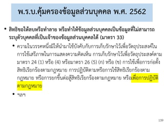 139
พ.ร.บ.คุ้มครองข้อมูลส่วนบุคคล พ.ศ. 2562
• สิทธิขอให้ลบหรือทาลาย หรือทาให้ข้อมูลส่วนบุคคลเป็นข้อมูลที่ไม่สามารถ
ระบุตัวบุคคลที่เป็นเจ้าของข้อมูลส่วนบุคคลได้ (มาตรา 33)
• ความในวรรคหนึ่งมิให้นามาใช้บังคับกับการเก็บรักษาไว้เพื่อวัตถุประสงค์ใน
การใช้เสรีภาพในการแสดงความคิดเห็น การเก็บรักษาไว้เพื่อวัตถุประสงค์ตาม
มาตรา 24 (1) หรือ (4) หรือมาตรา 26 (5) (ก) หรือ (ข) การใช้เพื่อการก่อตั้ง
สิทธิเรียกร้องตามกฎหมาย การปฏิบัติตามหรือการใช้สิทธิเรียกร้องตาม
กฎหมาย หรือการยกขึ้นต่อสู้สิทธิเรียกร้องตามกฎหมาย หรือเพื่อการปฏิบัติ
ตามกฎหมาย
• ฯลฯ
 