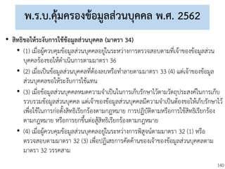 140
พ.ร.บ.คุ้มครองข้อมูลส่วนบุคคล พ.ศ. 2562
• สิทธิขอให้ระงับการใช้ข้อมูลส่วนบุคคล (มาตรา 34)
• (1) เมื่อผู้ควบคุมข้อมูลส่วนบุคคลอยู่ในระหว่างการตรวจสอบตามที่เจ้าของข้อมูลส่วน
บุคคลร้องขอให้ดาเนินการตามมาตรา 36
• (2) เมื่อเป็นข้อมูลส่วนบุคคลที่ต้องลบหรือทาลายตามมาตรา 33 (4) แต่เจ้าของข้อมูล
ส่วนบุคคลขอให้ระงับการใช้แทน
• (3) เมื่อข้อมูลส่วนบุคคลหมดความจาเป็นในการเก็บรักษาไว้ตามวัตถุประสงค์ในการเก็บ
รวบรวมข้อมูลส่วนบุคคล แต่เจ้าของข้อมูลส่วนบุคคลมีความจาเป็นต้องขอให้เก็บรักษาไว้
เพื่อใช้ในการก่อตั้งสิทธิเรียกร้องตามกฎหมาย การปฏิบัติตามหรือการใช้สิทธิเรียกร้อง
ตามกฎหมาย หรือการยกขึ้นต่อสู้สิทธิเรียกร้องตามกฎหมาย
• (4) เมื่อผู้ควบคุมข้อมูลส่วนบุคคลอยู่ในระหว่างการพิสูจน์ตามมาตรา 32 (1) หรือ
ตรวจสอบตามมาตรา 32 (3) เพื่อปฏิเสธการคัดค้านของเจ้าของข้อมูลส่วนบุคคลตาม
มาตรา 32 วรรคสาม
 