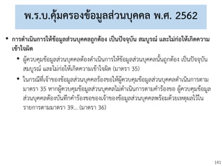 141
พ.ร.บ.คุ้มครองข้อมูลส่วนบุคคล พ.ศ. 2562
• การดาเนินการให้ข้อมูลส่วนบุคคลถูกต้อง เป็นปัจจุบัน สมบูรณ์ และไม่ก่อให้เกิดความ
เข้าใจผิด
• ผู้ควบคุมข้อมูลส่วนบุคคลต้องดาเนินการให้ข้อมูลส่วนบุคคลนั้นถูกต้อง เป็นปัจจุบัน
สมบูรณ์ และไม่ก่อให้เกิดความเข้าใจผิด (มาตรา 35)
• ในกรณีที่เจ้าของข้อมูลส่วนบุคคลร้องขอให้ผู้ควบคุมข้อมูลส่วนบุคคลดาเนินการตาม
มาตรา 35 หากผู้ควบคุมข้อมูลส่วนบุคคลไม่ดาเนินการตามคาร้องขอ ผู้ควบคุมข้อมูล
ส่วนบุคคลต้องบันทึกคาร้องขอของเจ้าของข้อมูลส่วนบุคคลพร้อมด้วยเหตุผลไว้ใน
รายการตามมาตรา 39... (มาตรา 36)
 