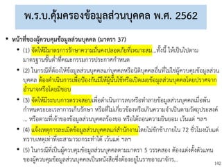 142
พ.ร.บ.คุ้มครองข้อมูลส่วนบุคคล พ.ศ. 2562
• หน้าที่ของผู้ควบคุมข้อมูลส่วนบุคคล (มาตรา 37)
• (1) จัดให้มีมาตรการรักษาความมั่นคงปลอดภัยที่เหมาะสม...ทั้งนี้ ให้เป็นไปตาม
มาตรฐานขั้นต่าที่คณะกรรมการประกาศกาหนด
• (2) ในกรณีที่ต้องให้ข้อมูลส่วนบุคคลแก่บุคคลหรือนิติบุคคลอื่นที่ไม่ใช่ผู้ควบคุมข้อมูลส่วน
บุคคล ต้องดาเนินการเพื่อป้องกันมิให้ผู้นั้นใช้หรือเปิดเผยข้อมูลส่วนบุคคลโดยปราศจาก
อานาจหรือโดยมิชอบ
• (3) จัดให้มีระบบการตรวจสอบเพื่อดาเนินการลบหรือทาลายข้อมูลส่วนบุคคลเมื่อพ้น
กาหนดระยะเวลาการเก็บรักษา หรือที่ไม่เกี่ยวข้องหรือเกินความจาเป็นตามวัตถุประสงค์
... หรือตามที่เจ้าของข้อมูลส่วนบุคคลร้องขอ หรือได้ถอนความยินยอม เว้นแต่ ฯลฯ
• (4) แจ้งเหตุการละเมิดข้อมูลส่วนบุคคลแก่สานักงานโดยไม่ชักช้าภายใน 72 ชั่วโมงนับแต่
ทราบเหตุเท่าที่จะสามารถกระทาได้ เว้นแต่ ฯลฯ
• (5) ในกรณีที่เป็นผู้ควบคุมข้อมูลส่วนบุคคลตามมาตรา 5 วรรคสอง ต้องแต่งตั้งตัวแทน
ของผู้ควบคุมข้อมูลส่วนบุคคลเป็นหนังสือซึ่งต้องอยู่ในราชอาณาจักร...
 
