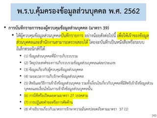 143
พ.ร.บ.คุ้มครองข้อมูลส่วนบุคคล พ.ศ. 2562
• การบันทึกรายการของผู้ควบคุมข้อมูลส่วนบุคคล (มาตรา 39)
• ให้ผู้ควบคุมข้อมูลส่วนบุคคลบันทึกรายการ อย่างน้อยดังต่อไปนี้ เพื่อให้เจ้าของข้อมูล
ส่วนบุคคลและสานักงานสามารถตรวจสอบได้ โดยจะบันทึกเป็นหนังสือหรือระบบ
อิเล็กทรอนิกส์ก็ได้
• (1) ข้อมูลส่วนบุคคลที่มีการเก็บรวบรวม
• (2) วัตถุประสงค์ของการเก็บรวบรวมข้อมูลส่วนบุคคลแต่ละประเภท
• (3) ข้อมูลเกี่ยวกับผู้ควบคุมข้อมูลส่วนบุคคล
• (4) ระยะเวลาการเก็บรักษาข้อมูลส่วนบุคคล
• (5) สิทธิและวิธีการเข้าถึงข้อมูลส่วนบุคคล รวมทั้งเงื่อนไขเกี่ยวกับบุคคลที่มีสิทธิเข้าถึงข้อมูลส่วน
บุคคลและเงื่อนไขในการเข้าถึงข้อมูลส่วนบุคคลนั้น
• (6) การใช้หรือเปิดเผยตามมาตรา 27 วรรคสาม
• (7) การปฏิเสธคาขอหรือการคัดค้าน
• (8) คาอธิบายเกี่ยวกับมาตรการรักษาความมั่นคงปลอดภัยตามมาตรา 37 (1)
 
