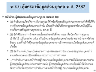 144
พ.ร.บ.คุ้มครองข้อมูลส่วนบุคคล พ.ศ. 2562
• หน้าที่ของผู้ประมวลผลข้อมูลส่วนบุคคล (มาตรา 40)
• (1) ดาเนินการเกี่ยวกับการเก็บรวบรวม ใช้ หรือเปิดเผยข้อมูลส่วนบุคคลตามคาสั่งที่ได้รับ
จากผู้ควบคุมข้อมูลส่วนบุคคลเท่านั้น เว้นแต่คาสั่งนั้นขัดต่อกฎหมายหรือบทบัญญัติใน
การคุ้มครองข้อมูลส่วนบุคคลตาม พ.ร.บ. นี้
• (2) จัดให้มีมาตรการรักษาความมั่นคงปลอดภัยที่เหมาะสม เพื่อป้องกันการสูญหาย
เข้าถึง ใช้ เปลี่ยนแปลง แก้ไข หรือเปิดเผยข้อมูลส่วนบุคคลโดยปราศจากอานาจหรือโดย
มิชอบ รวมทั้งแจ้งให้ผู้ควบคุมข้อมูลส่วนบุคคลทราบถึงเหตุการละเมิดข้อมูลส่วนบุคคลที่
เกิดขึ้น
• (3) จัดทาและเก็บรักษาบันทึกรายการของกิจกรรมการประมวลผลข้อมูลส่วนบุคคลไว้
ตามหลักเกณฑ์และวิธีการที่คณะกรรมการประกาศกาหนด
• ...การดาเนินงานตามหน้าที่ของผู้ประมวลผลข้อมูลส่วนบุคคลตามที่ได้รับมอบหมายจาก
ผู้ควบคุมข้อมูลส่วนบุคคลตามวรรคหนึ่ง ผู้ควบคุมข้อมูลส่วนบุคคลต้องจัดให้มีข้อตกลง
ระหว่างกันเพื่อควบคุมการดาเนินงานตามหน้าที่ของผู้ประมวลผลข้อมูลส่วนบุคคล...
 