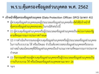 145
พ.ร.บ.คุ้มครองข้อมูลส่วนบุคคล พ.ศ. 2562
• เจ้าหน้าที่คุ้มครองข้อมูลส่วนบุคคล (Data Protection Officer: DPO) (มาตรา 41)
• ผู้ควบคุมข้อมูลส่วนบุคคลและผู้ประมวลผลข้อมูลส่วนบุคคลต้องจัดให้มีเจ้าหน้าที่
คุ้มครองข้อมูลส่วนบุคคลของตน ในกรณีดังต่อไปนี้
• (1) ผู้ควบคุมข้อมูลส่วนบุคคลหรือผู้ประมวลผลข้อมูลส่วนบุคคลเป็นหน่วยงานของรัฐ
ตามที่คณะกรรมการประกาศกาหนด
• (2) การดาเนินกิจกรรมของผู้ควบคุมข้อมูลส่วนบุคคลหรือผู้ประมวลผลข้อมูลส่วนบุคคล
ในการเก็บรวบรวม ใช้ หรือเปิดเผย จาเป็นต้องตรวจสอบข้อมูลส่วนบุคคลหรือระบบ
อย่างสม่าเสมอโดยเหตุที่มีข้อมูลส่วนบุคคลเป็นจานวนมากตามที่คณะกรรมการประกาศ
กาหนด
• (3) กิจกรรมหลักของผู้ควบคุมข้อมูลส่วนบุคคลหรือผู้ประมวลผลข้อมูลส่วนบุคคลเป็น
การเก็บรวบรวม ใช้ หรือเปิดเผยข้อมูลส่วนบุคคลตามมาตรา 26
• ฯลฯ
 