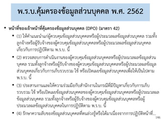 146
พ.ร.บ.คุ้มครองข้อมูลส่วนบุคคล พ.ศ. 2562
• หน้าที่ของเจ้าหน้าที่คุ้มครองข้อมูลส่วนบุคคล (DPO) (มาตรา 42)
• (1) ให้คาแนะนาแก่ผู้ควบคุมข้อมูลส่วนบุคคลหรือผู้ประมวลผลข้อมูลส่วนบุคคล รวมทั้ง
ลูกจ้างหรือผู้รับจ้างของผู้ควบคุมข้อมูลส่วนบุคคลหรือผู้ประมวลผลข้อมูลส่วนบุคคล
เกี่ยวกับการปฏิบัติตาม พ.ร.บ. นี้
• (2) ตรวจสอบการดาเนินงานของผู้ควบคุมข้อมูลส่วนบุคคลหรือผู้ประมวลผลข้อมูลส่วน
บุคคล รวมทั้งลูกจ้างหรือผู้รับจ้างของผู้ควบคุมข้อมูลส่วนบุคคลหรือผู้ประมวลผลข้อมูล
ส่วนบุคคลเกี่ยวกับการเก็บรวบรวม ใช้ หรือเปิดเผยข้อมูลส่วนบุคคลเพื่อให้เป็นไปตาม
พ.ร.บ. นี้
• (3) ประสานงานและให้ความร่วมมือกับสานักงานในกรณีที่มีปัญหาเกี่ยวกับการเก็บ
รวบรวม ใช้ หรือเปิดเผยข้อมูลส่วนบุคคลของผู้ควบคุมข้อมูลส่วนบุคคลหรือผู้ประมวลผล
ข้อมูลส่วนบุคคล รวมทั้งลูกจ้างหรือผู้รับจ้างของผู้ควบคุมข้อมูลส่วนบุคคลหรือผู้
ประมวลผลข้อมูลส่วนบุคคลในการปฏิบัติตาม พ.ร.บ. นี้
• (4) รักษาความลับของข้อมูลส่วนบุคคลที่ตนล่วงรู้หรือได้มาเนื่องจากการปฏิบัติหน้าที่...
 
