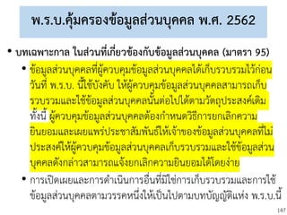 147
พ.ร.บ.คุ้มครองข้อมูลส่วนบุคคล พ.ศ. 2562
• บทเฉพาะกาล ในส่วนที่เกี่ยวข้องกับข้อมูลส่วนบุคคล (มาตรา 95)
• ข้อมูลส่วนบุคคลที่ผู้ควบคุมข้อมูลส่วนบุคคลได้เก็บรวบรวมไว้ก่อน
วันที่ พ.ร.บ. นี้ใช้บังคับ ให้ผู้ควบคุมข้อมูลส่วนบุคคลสามารถเก็บ
รวบรวมและใช้ข้อมูลส่วนบุคคลนั้นต่อไปได้ตามวัตถุประสงค์เดิม
ทั้งนี้ ผู้ควบคุมข้อมูลส่วนบุคคลต้องกาหนดวิธีการยกเลิกความ
ยินยอมและเผยแพร่ประชาสัมพันธ์ให้เจ้าของข้อมูลส่วนบุคคลที่ไม่
ประสงค์ให้ผู้ควบคุมข้อมูลส่วนบุคคลเก็บรวบรวมและใช้ข้อมูลส่วน
บุคคลดังกล่าวสามารถแจ้งยกเลิกความยินยอมได้โดยง่าย
• การเปิดเผยและการดาเนินการอื่นที่มิใช่การเก็บรวบรวมและการใช้
ข้อมูลส่วนบุคคลตามวรรคหนึ่งให้เป็นไปตามบทบัญญัติแห่ง พ.ร.บ.นี้
 