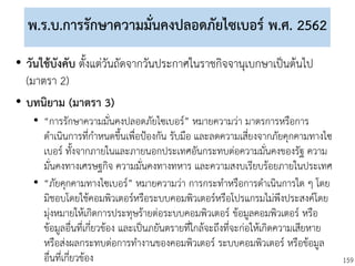159
พ.ร.บ.การรักษาความมั่นคงปลอดภัยไซเบอร์ พ.ศ. 2562
• วันใช้บังคับ ตั้งแต่วันถัดจากวันประกาศในราชกิจจานุเบกษาเป็นต้นไป
(มาตรา 2)
• บทนิยาม (มาตรา 3)
• “การรักษาความมั่นคงปลอดภัยไซเบอร์” หมายความว่า มาตรการหรือการ
ดาเนินการที่กาหนดขึ้นเพื่อป้องกัน รับมือ และลดความเสี่ยงจากภัยคุกคามทางไซ
เบอร์ ทั้งจากภายในและภายนอกประเทศอันกระทบต่อความมั่นคงของรัฐ ความ
มั่นคงทางเศรษฐกิจ ความมั่นคงทางทหาร และความสงบเรียบร้อยภายในประเทศ
• “ภัยคุกคามทางไซเบอร์” หมายความว่า การกระทาหรือการดาเนินการใด ๆ โดย
มิชอบโดยใช้คอมพิวเตอร์หรือระบบคอมพิวเตอร์หรือโปรแกรมไม่พึงประสงค์โดย
มุ่งหมายให้เกิดการประทุษร้ายต่อระบบคอมพิวเตอร์ ข้อมูลคอมพิวเตอร์ หรือ
ข้อมูลอื่นที่เกี่ยวข้อง และเป็นภยันตรายที่ใกล้จะถึงที่จะก่อให้เกิดความเสียหาย
หรือส่งผลกระทบต่อการทางานของคอมพิวเตอร์ ระบบคอมพิวเตอร์ หรือข้อมูล
อื่นที่เกี่ยวข้อง
 