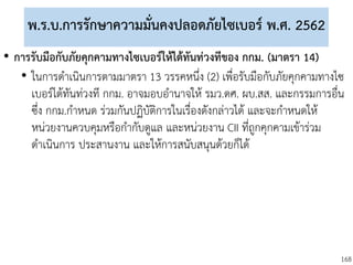 168
พ.ร.บ.การรักษาความมั่นคงปลอดภัยไซเบอร์ พ.ศ. 2562
• การรับมือกับภัยคุกคามทางไซเบอร์ให้ได้ทันท่วงทีของ กกม. (มาตรา 14)
• ในการดาเนินการตามมาตรา 13 วรรคหนึ่ง (2) เพื่อรับมือกับภัยคุกคามทางไซ
เบอร์ได้ทันท่วงที กกม. อาจมอบอานาจให้ รมว.ดศ. ผบ.สส. และกรรมการอื่น
ซึ่ง กกม.กาหนด ร่วมกันปฏิบัติการในเรื่องดังกล่าวได้ และจะกาหนดให้
หน่วยงานควบคุมหรือกากับดูแล และหน่วยงาน CII ที่ถูกคุกคามเข้าร่วม
ดาเนินการ ประสานงาน และให้การสนับสนุนด้วยก็ได้
 