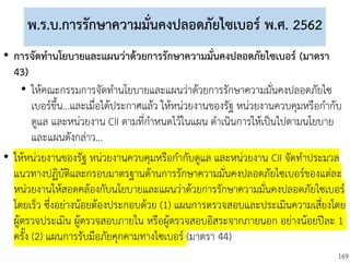 169
พ.ร.บ.การรักษาความมั่นคงปลอดภัยไซเบอร์ พ.ศ. 2562
• การจัดทานโยบายและแผนว่าด้วยการรักษาความมั่นคงปลอดภัยไซเบอร์ (มาตรา
43)
• ให้คณะกรรมการจัดทานโยบายและแผนว่าด้วยการรักษาความมั่นคงปลอดภัยไซ
เบอร์ขึ้น...และเมื่อได้ประกาศแล้ว ให้หน่วยงานของรัฐ หน่วยงานควบคุมหรือกากับ
ดูแล และหน่วยงาน CII ตามที่กาหนดไว้ในแผน ดาเนินการให้เป็นไปตามนโยบาย
และแผนดังกล่าว...
• ให้หน่วยงานของรัฐ หน่วยงานควบคุมหรือกากับดูแล และหน่วยงาน CII จัดทาประมวล
แนวทางปฏิบัติและกรอบมาตรฐานด้านการรักษาความมั่นคงปลอดภัยไซเบอร์ของแต่ละ
หน่วยงานให้สอดคล้องกับนโยบายและแผนว่าด้วยการรักษาความมั่นคงปลอดภัยไซเบอร์
โดยเร็ว ซึ่งอย่างน้อยต้องประกอบด้วย (1) แผนการตรวจสอบและประเมินความเสี่ยงโดย
ผู้ตรวจประเมิน ผู้ตรวจสอบภายใน หรือผู้ตรวจสอบอิสระจากภายนอก อย่างน้อยปีละ 1
ครั้ง (2) แผนการรับมือภัยคุกคามทางไซเบอร์ (มาตรา 44)
 