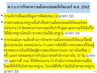 175
พ.ร.บ.การรักษาความมั่นคงปลอดภัยไซเบอร์ พ.ศ. 2562
• การแจ้งรายชื่อและข้อมูลการติดต่อของ CII (มาตรา 52)
• การตรวจสอบมาตรฐานขั้นต่าเรื่องความมั่นคงปลอดภัยไซเบอร์ของ
หน่วยงาน CII โดยหน่วยงานควบคุมหรือกากับดูแล และการแจ้งให้แก้ไข
ให้ได้มาตรฐานโดยเร็ว หากพบว่าไม่ได้มาตรฐาน (มาตรา 53)
• การประเมินความเสี่ยงด้านการรักษาความมั่นคงปลอดภัยไซเบอร์โดยมี
ผู้ตรวจประเมิน ของหน่วยงาน CII และการจัดให้มีการตรวจสอบทั้งโดยผู้
ตรวจสอบภายในหรือโดยผู้ตรวจสอบอิสระภายนอก อย่างน้อยปีละ 1
ครั้ง และการส่งผลสรุปการดาเนินการต่อสานักงานภายใน 30 วัน (มาตรา
54) และการที่ กกม. สั่งให้หน่วยงาน CII ดาเนินการประเมินความเสี่ยง
ใหม่เพื่อให้เป็นไปตามมาตรฐาน...ในกรณีที่เห็นว่าไม่เป็นไปตามมาตรฐาน
(มาตรา 55)
 